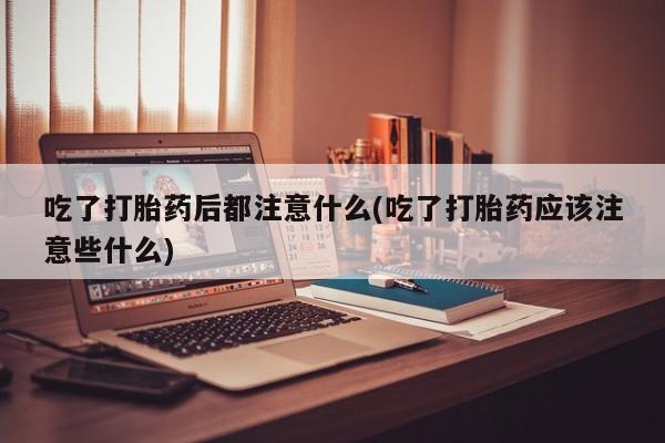 打胎药货到付款吃了打胎药后都注意什么(吃了打胎药应该注意些什么)