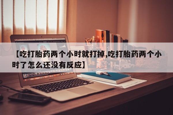 打胎药货到付款【吃打胎药两个小时就打掉,吃打胎药两个小时了怎么还没有反应】