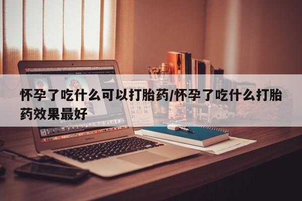 打胎药货到付款怀孕了吃什么可以打胎药/怀孕了吃什么打胎药效果最好