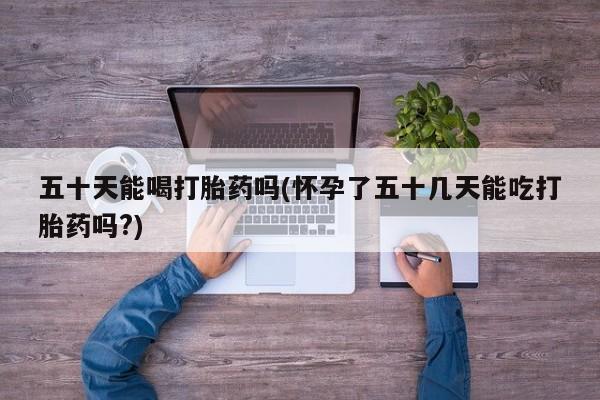 打胎药货到付款五十天能喝打胎药吗(怀孕了五十几天能吃打胎药吗?)