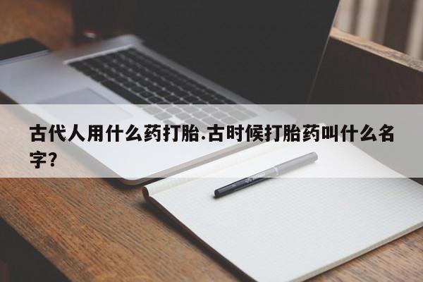 打胎药货到付款古代人用什么药打胎.古时候打胎药叫什么名字？