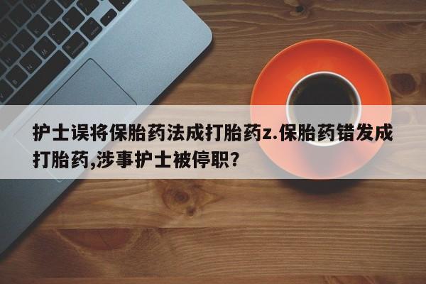 打胎药货到付款护士误将保胎药法成打胎药z.保胎药错发成打胎药,涉事护士被停职？