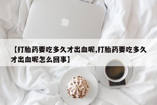 打胎药货到付款【打胎药要吃多久才出血呢,打胎药要吃多久才出血呢怎么回事】