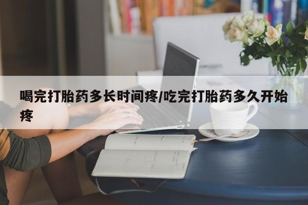 打胎药货到付款喝完打胎药多长时间疼/吃完打胎药多久开始疼