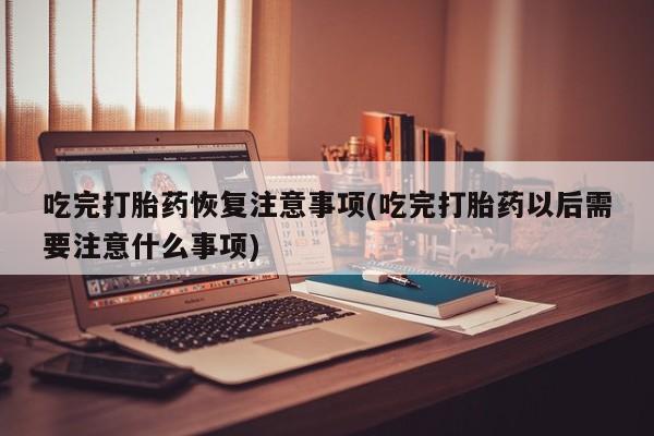 打胎药货到付款吃完打胎药恢复注意事项(吃完打胎药以后需要注意什么事项)