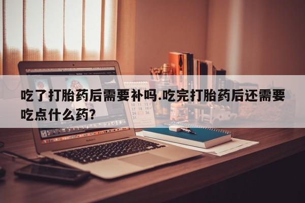 打胎药货到付款吃了打胎药后需要补吗.吃完打胎药后还需要吃点什么药？