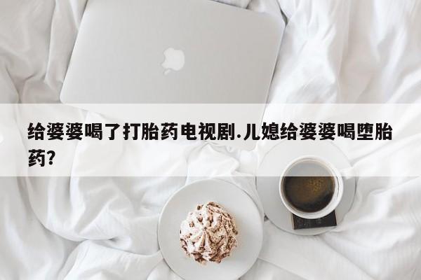 打胎药货到付款给婆婆喝了打胎药电视剧.儿媳给婆婆喝堕胎药？
