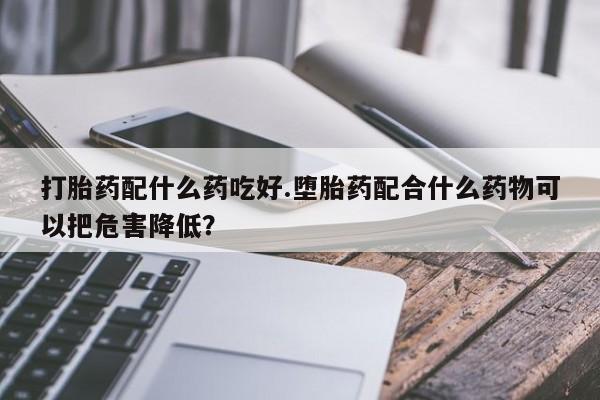 打胎药货到付款打胎药配什么药吃好.堕胎药配合什么药物可以把危害降低？
