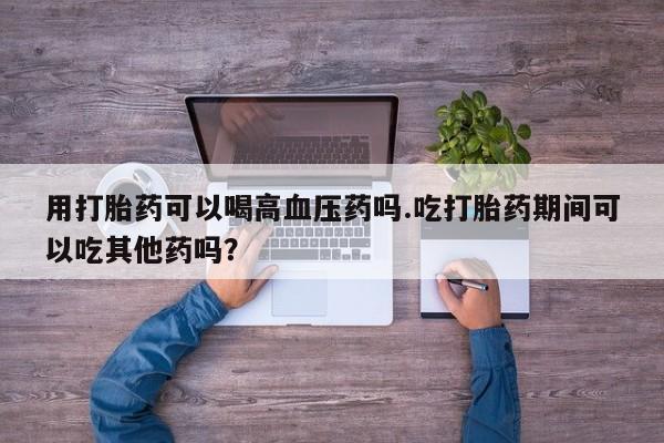 打胎药货到付款用打胎药可以喝高血压药吗.吃打胎药期间可以吃其他药吗？