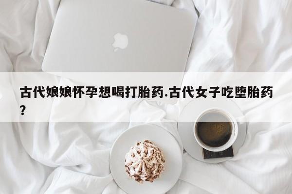 打胎药货到付款古代娘娘怀孕想喝打胎药.古代女子吃堕胎药？