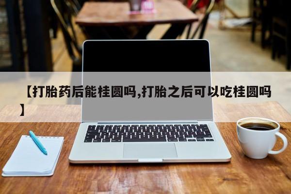 打胎药货到付款【打胎药后能桂圆吗,打胎之后可以吃桂圆吗】