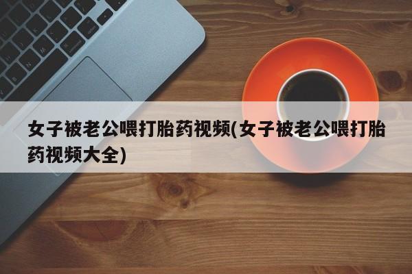 打胎药货到付款女子被老公喂打胎药视频(女子被老公喂打胎药视频大全)