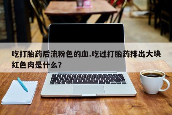 打胎药货到付款吃打胎药后流粉色的血.吃过打胎药排出大块红色肉是什么？