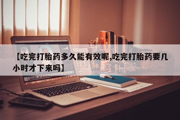 打胎药货到付款【吃完打胎药多久能有效呢,吃完打胎药要几小时才下来吗】
