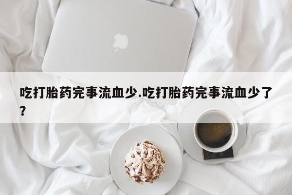 打胎药货到付款吃打胎药完事流血少.吃打胎药完事流血少了？