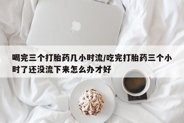 打胎药货到付款喝完三个打胎药几小时流/吃完打胎药三个小时了还没流下来怎么办才好