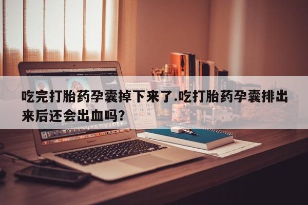 打胎药货到付款吃完打胎药孕囊掉下来了.吃打胎药孕囊排出来后还会出血吗？