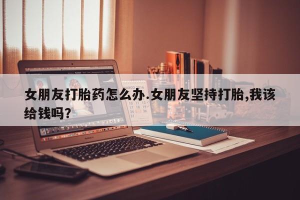 打胎药货到付款女朋友打胎药怎么办.女朋友坚持打胎,我该给钱吗？