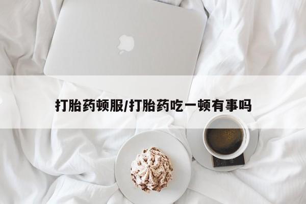打胎药货到付款打胎药顿服/打胎药吃一顿有事吗