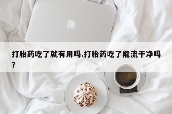 打胎药货到付款打胎药吃了就有用吗.打胎药吃了能流干净吗？