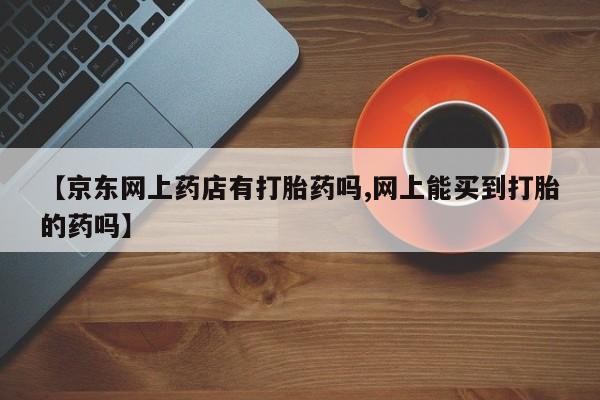打胎药货到付款【京东网上药店有打胎药吗,网上能买到打胎的药吗】