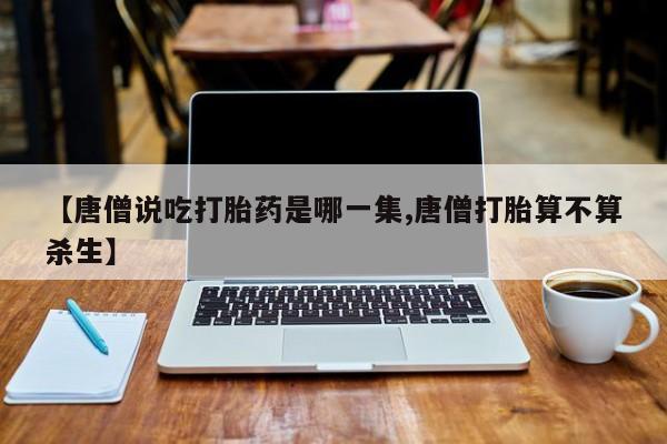 打胎药货到付款【唐僧说吃打胎药是哪一集,唐僧打胎算不算杀生】