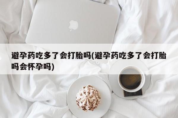 打胎药货到付款避孕药吃多了会打胎吗(避孕药吃多了会打胎吗会怀孕吗)