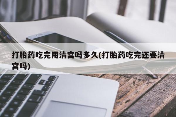 打胎药货到付款打胎药吃完用清宫吗多久(打胎药吃完还要清宫吗)