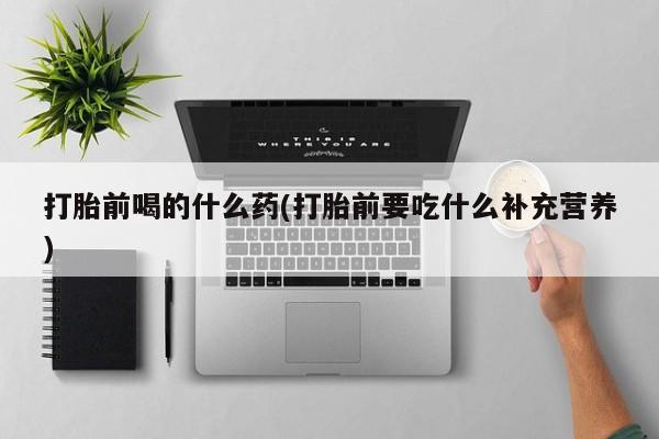 打胎药货到付款打胎前喝的什么药(打胎前要吃什么补充营养)