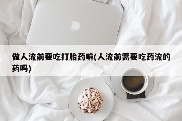 打胎药货到付款做人流前要吃打胎药嘛(人流前需要吃药流的药吗)