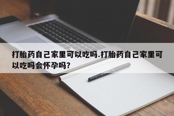 打胎药货到付款打胎药自己家里可以吃吗.打胎药自己家里可以吃吗会怀孕吗？