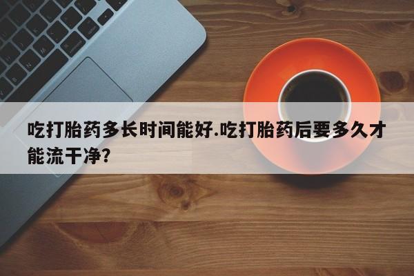 打胎药货到付款吃打胎药多长时间能好.吃打胎药后要多久才能流干净？