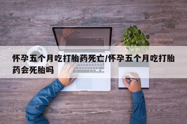 打胎药货到付款怀孕五个月吃打胎药死亡/怀孕五个月吃打胎药会死胎吗