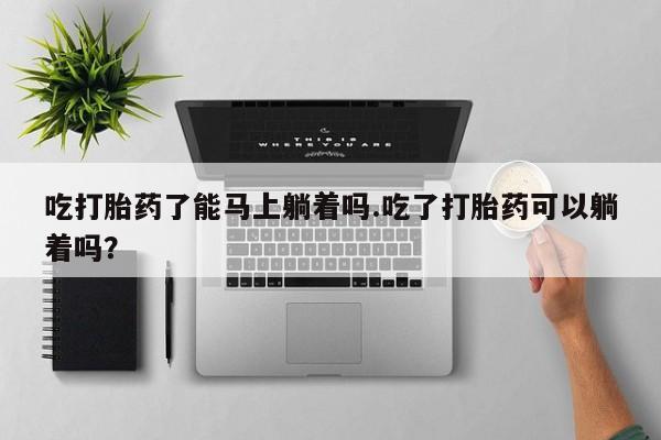 打胎药货到付款吃打胎药了能马上躺着吗.吃了打胎药可以躺着吗？