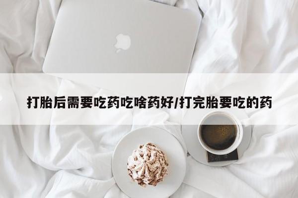 打胎药货到付款打胎后需要吃药吃啥药好/打完胎要吃的药
