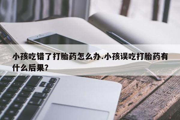 打胎药货到付款小孩吃错了打胎药怎么办.小孩误吃打胎药有什么后果？