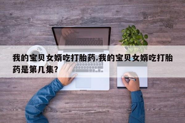 打胎药货到付款我的宝贝女婿吃打胎药.我的宝贝女婿吃打胎药是第几集？