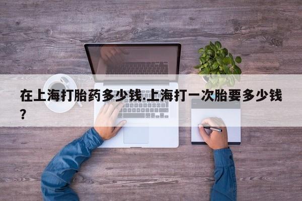 打胎药货到付款在上海打胎药多少钱.上海打一次胎要多少钱？