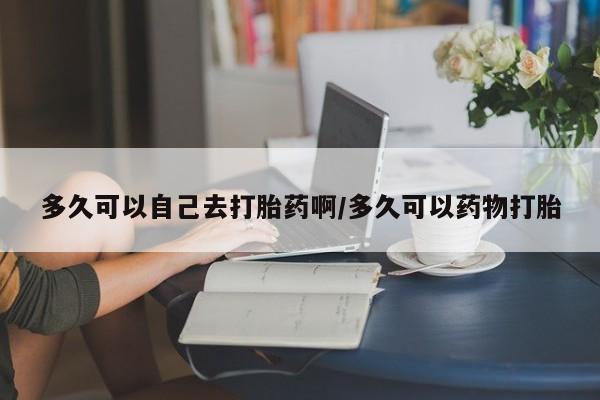 打胎药货到付款多久可以自己去打胎药啊/多久可以药物打胎
