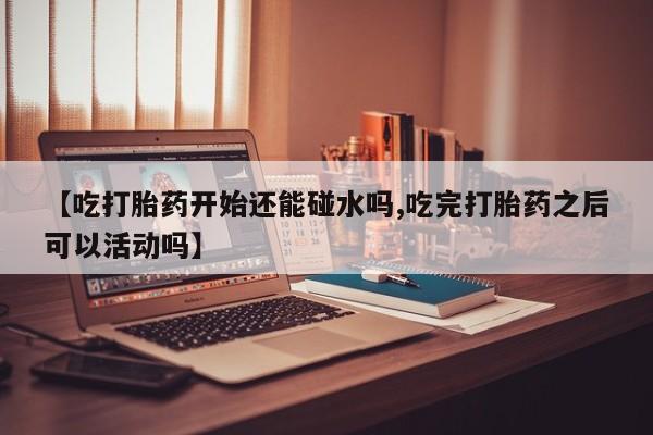 打胎药货到付款【吃打胎药开始还能碰水吗,吃完打胎药之后可以活动吗】