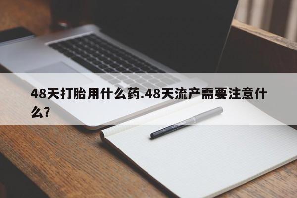 打胎药货到付款48天打胎用什么药.48天流产需要注意什么？