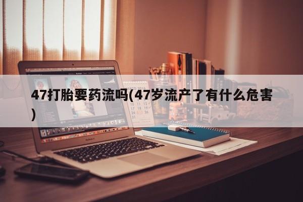 打胎药货到付款47打胎要药流吗(47岁流产了有什么危害)
