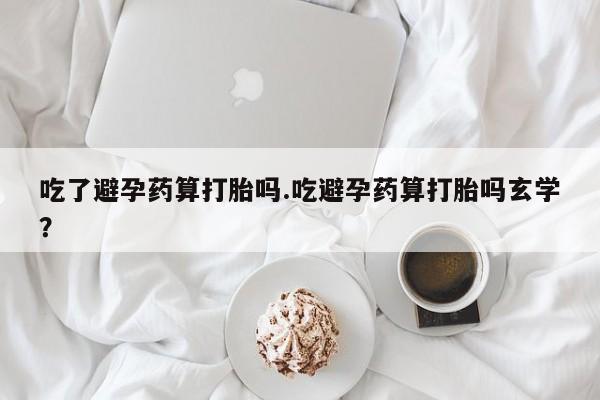 打胎药货到付款吃了避孕药算打胎吗.吃避孕药算打胎吗玄学？