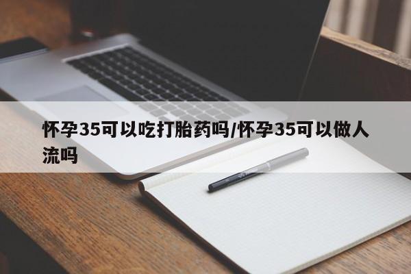 打胎药货到付款怀孕35可以吃打胎药吗/怀孕35可以做人流吗