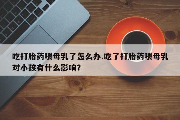 打胎药货到付款吃打胎药喂母乳了怎么办.吃了打胎药喂母乳对小孩有什么影响？