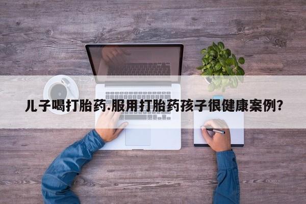 打胎药货到付款儿子喝打胎药.服用打胎药孩子很健康案例？