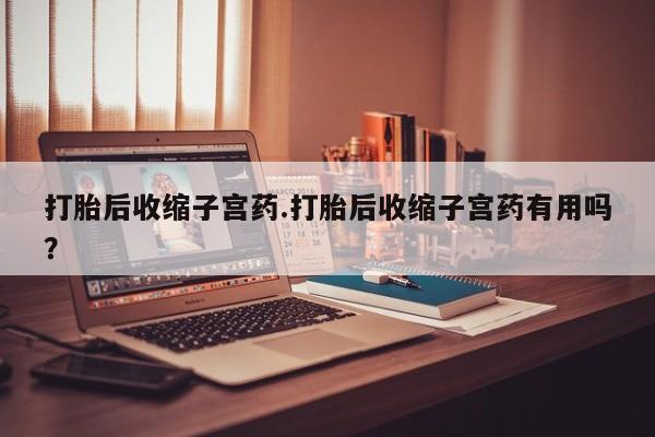 打胎药货到付款打胎后收缩子宫药.打胎后收缩子宫药有用吗?