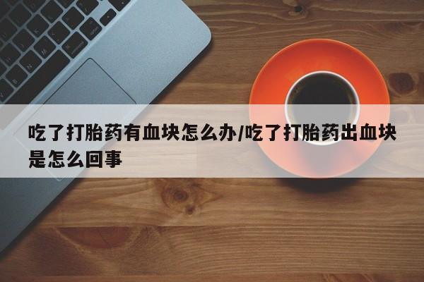 打胎药货到付款吃了打胎药有血块怎么办/吃了打胎药出血块是怎么回事