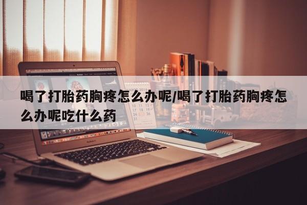 打胎药货到付款喝了打胎药胸疼怎么办呢/喝了打胎药胸疼怎么办呢吃什么药