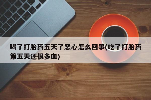 打胎药货到付款喝了打胎药五天了恶心怎么回事(吃了打胎药第五天还很多血)